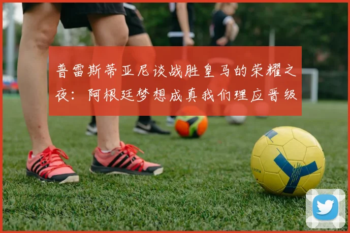 普雷斯蒂亚尼谈战胜皇马的荣耀之夜：阿根廷梦想成真我们理应晋级