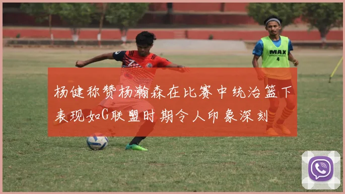 杨健称赞杨瀚森在比赛中统治篮下表现如G联盟时期令人印象深刻