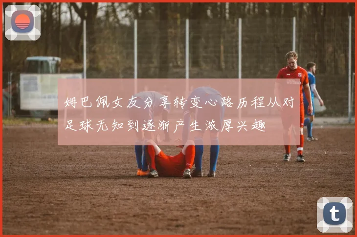 姆巴佩女友分享转变心路历程从对足球无知到逐渐产生浓厚兴趣