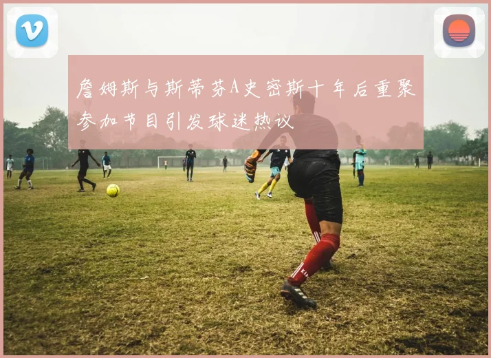 詹姆斯与斯蒂芬A史密斯十年后重聚参加节目引发球迷热议