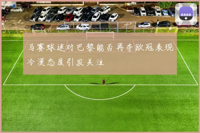 马赛球迷对巴黎能否再夺欧冠表现冷漠态度引发关注