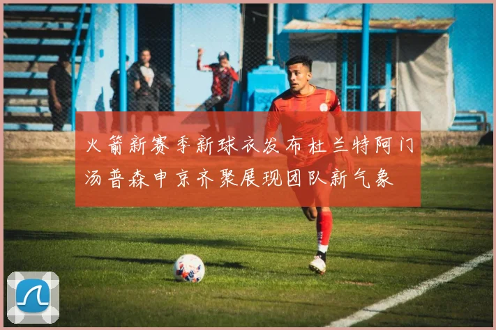 火箭新赛季新球衣发布杜兰特阿门汤普森申京齐聚展现团队新气象