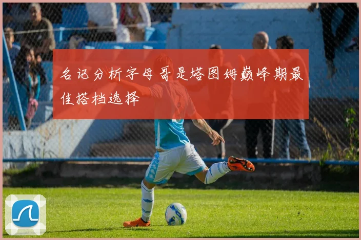 名记分析字母哥是塔图姆巅峰期最佳搭档选择