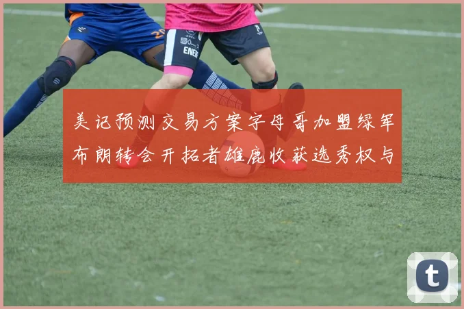 美记预测交易方案字母哥加盟绿军布朗转会开拓者雄鹿收获选秀权与年轻球员