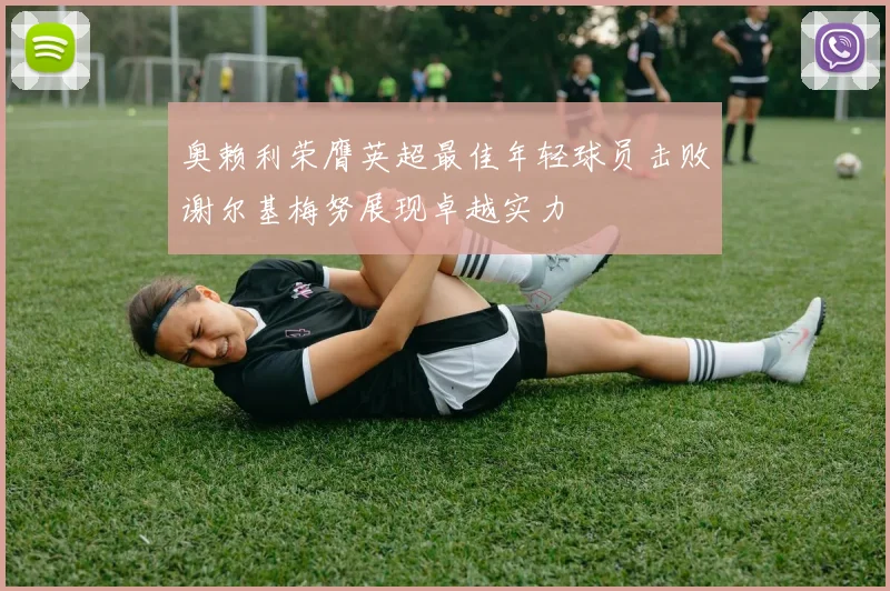 奥赖利荣膺英超最佳年轻球员击败谢尔基梅努展现卓越实力