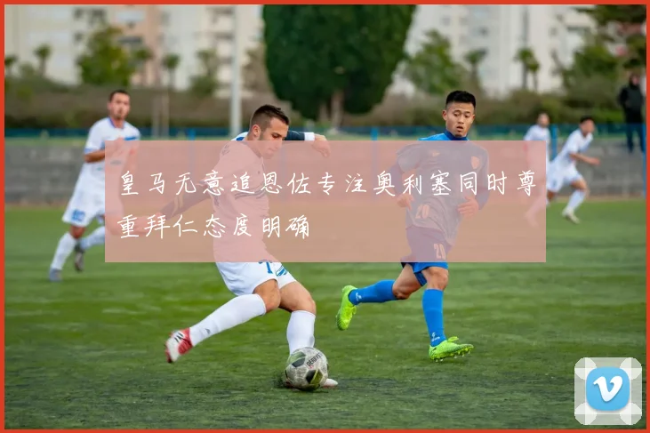 皇马无意追恩佐专注奥利塞同时尊重拜仁态度明确