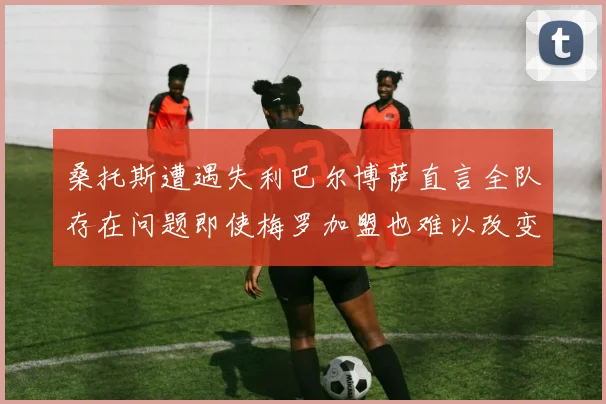 桑托斯遭遇失利巴尔博萨直言全队存在问题即使梅罗加盟也难以改变