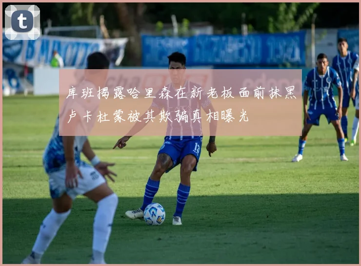 库班揭露哈里森在新老板面前抹黑卢卡杜蒙被其欺骗真相曝光
