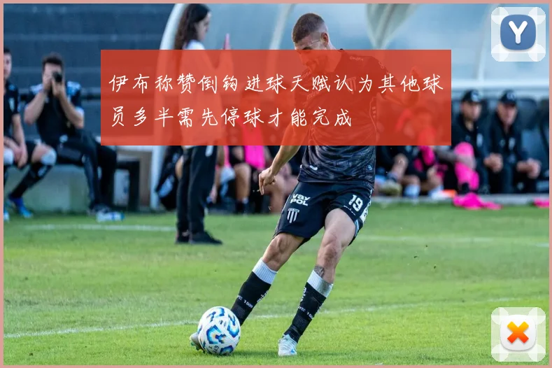 伊布称赞倒钩进球天赋认为其他球员多半需先停球才能完成