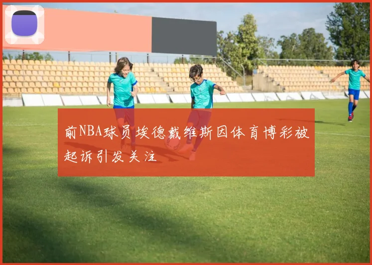 前NBA球员埃德戴维斯因体育博彩被起诉引发关注