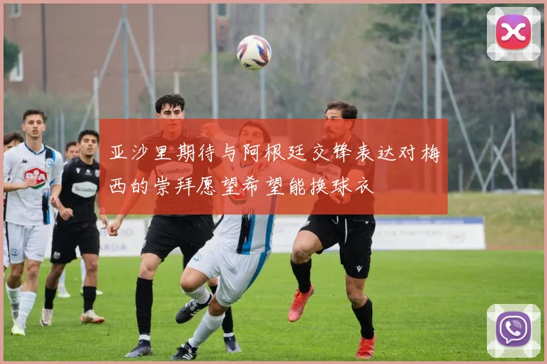 亚沙里期待与阿根廷交锋表达对梅西的崇拜愿望希望能换球衣