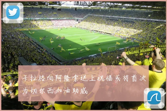 卡拉格向阿隆索送上祝福或将首次为切尔西加油助威