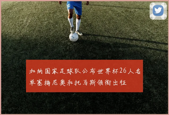 加纳国家足球队公布世界杯26人名单塞梅尼奥和托马斯领衔出征