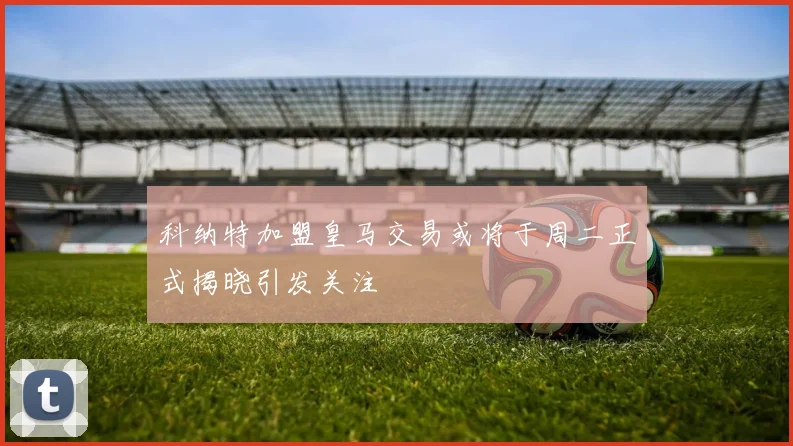 科纳特加盟皇马交易或将于周二正式揭晓引发关注