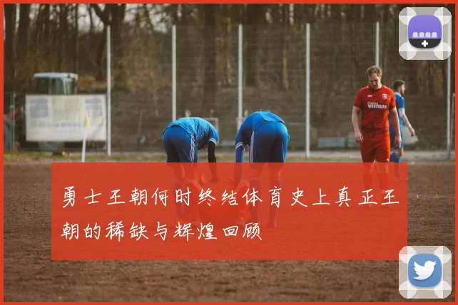 勇士王朝何时终结体育史上真正王朝的稀缺与辉煌回顾