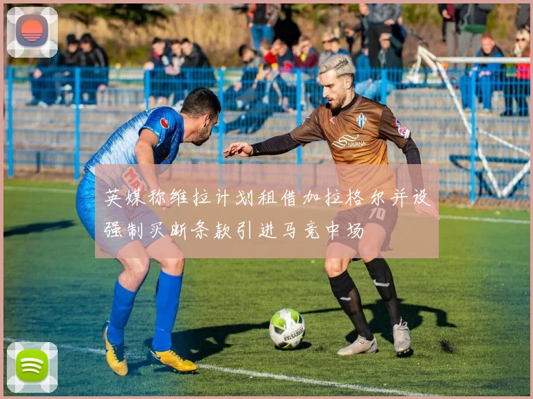 英媒称维拉计划租借加拉格尔并设强制买断条款引进马竞中场