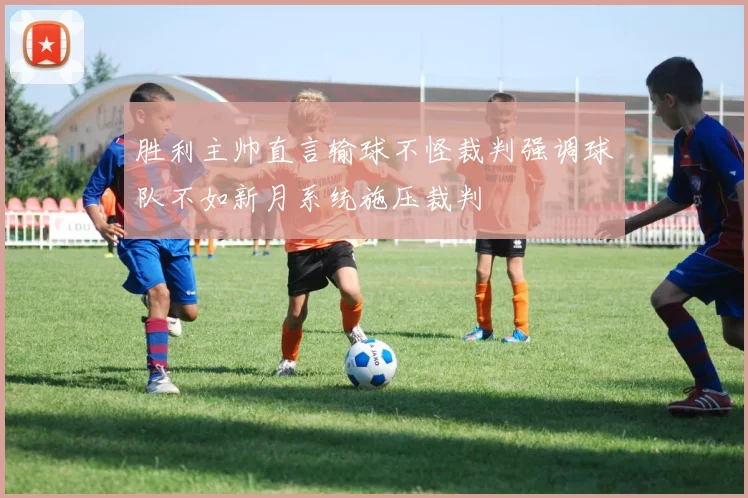 胜利主帅直言输球不怪裁判强调球队不如新月系统施压裁判