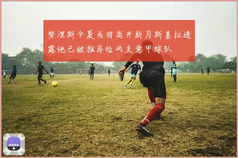 努涅斯今夏或将离开新月斯基拉透露他已被推荐给两支意甲球队