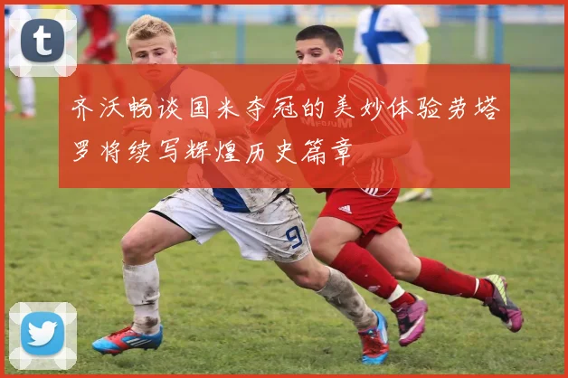 齐沃畅谈国米夺冠的美妙体验劳塔罗将续写辉煌历史篇章